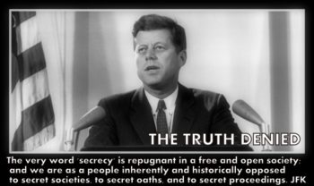 The very word 'secrecy' is repugnant in a free and open society; and we are as a people inherently and historically opposed to secret societies, to secret oaths, and to secret proceedings. John F. Kennedy Read more at www.thetruthdenied.comhttp://www.brainyquote.com/quotes/quotes/j/johnfkenn136324.html#WZTpR4GUk4BXkKtA.99